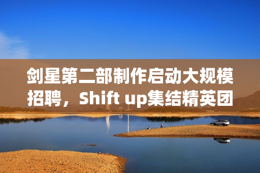 剑星第二部制作启动大规模招聘，Shift up集结精英团队共筑辉煌