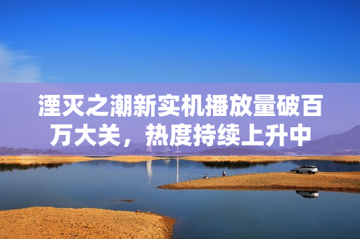 湮灭之潮新实机播放量破百万大关，热度持续上升中