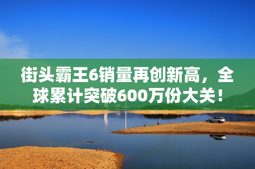 街头霸王6销量再创新高，全球累计突破600万份大关！