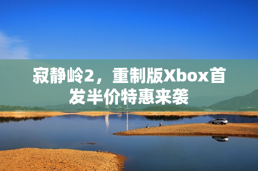 寂静岭2，重制版Xbox首发半价特惠来袭