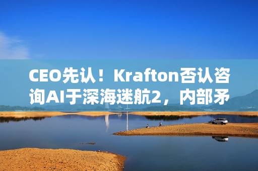 CEO先认！Krafton否认咨询AI于深海迷航2，内部矛盾还是误会？