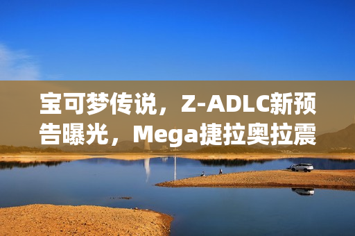 宝可梦传说，Z-ADLC新预告曝光，Mega捷拉奥拉震撼登场！