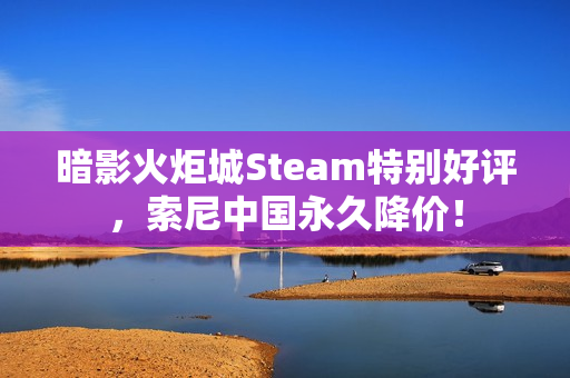 暗影火炬城Steam特别好评，索尼中国永久降价！