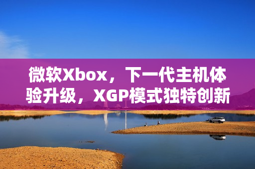 微软Xbox,下一代主机体验升级,XGP模式独特创新 微软Xbox,下一代主机体验升级,XGP模式独特创新