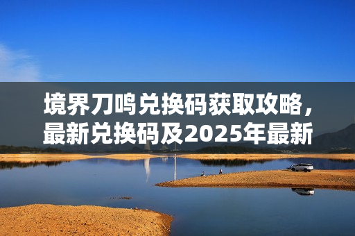 境界刀鸣兑换码获取攻略，最新兑换码及2025年最新资讯