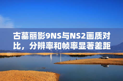 古墓丽影9NS与NS2画质对比，分辨率和帧率显著差距分析