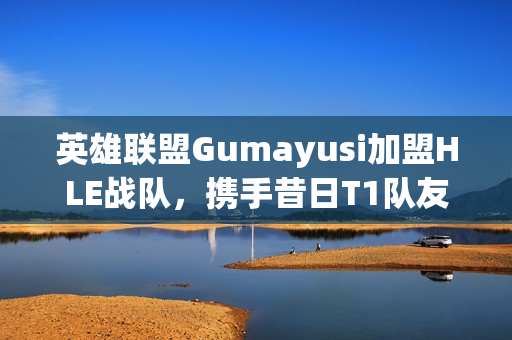 英雄联盟Gumayusi加盟HLE战队，携手昔日T1队友Zeus共创辉煌