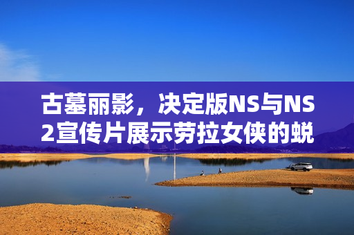 古墓丽影,决定版NS与NS2宣传片展示劳拉女侠的蜕变之旅! 古墓丽影,决定版NS与NS2宣传片展示劳拉女侠的蜕变之旅!