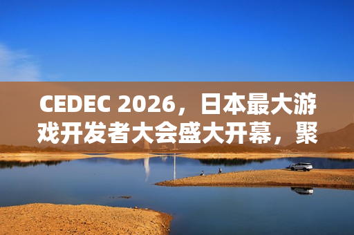CEDEC 2026，日本最大游戏开发者大会盛大开幕，聚焦行业前沿动态