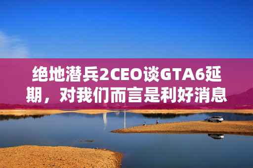 绝地潜兵2CEO谈GTA6延期，对我们而言是利好消息