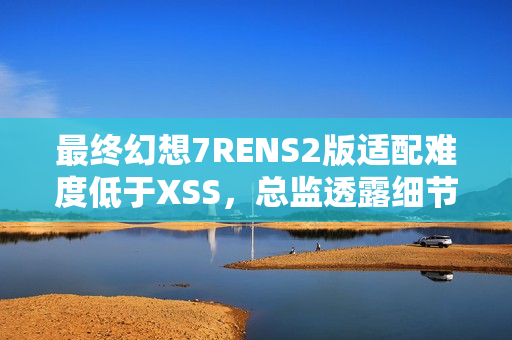 最终幻想7RENS2版适配难度低于XSS，总监透露细节！