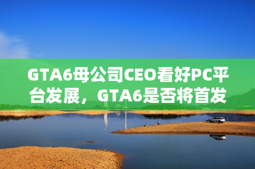 GTA6母公司CEO看好PC平台发展，GTA6是否将首发PC平台？