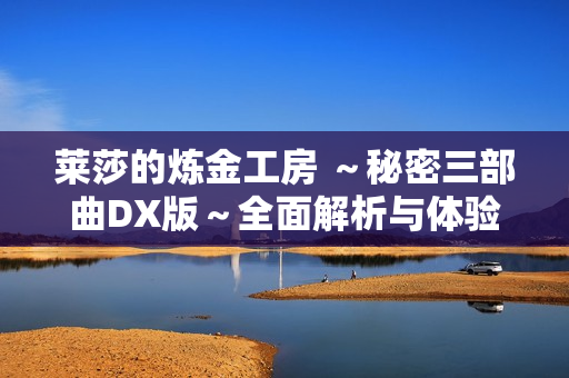 莱莎的炼金工房 ～秘密三部曲DX版～全面解析与体验分享