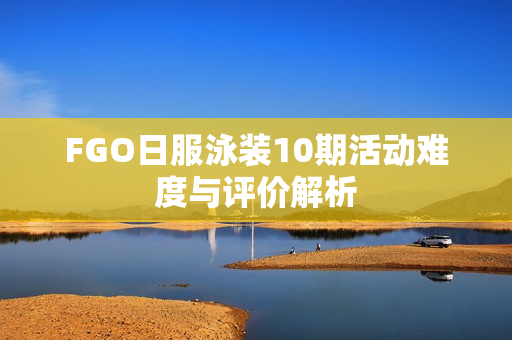 FGO日服泳装10期活动难度与评价解析