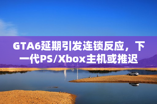 GTA6延期引发连锁反应，下一代PS/Xbox主机或推迟至2028年发布