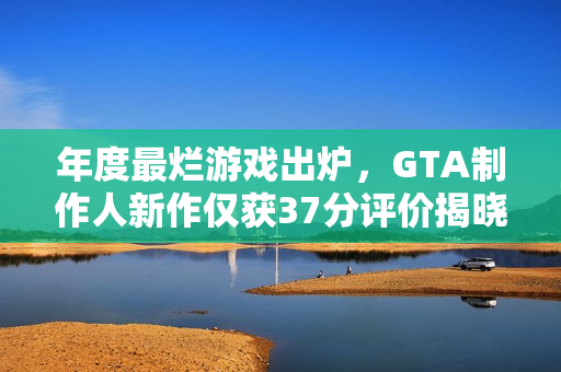 年度最烂游戏出炉，GTA制作人新作仅获37分评价揭晓