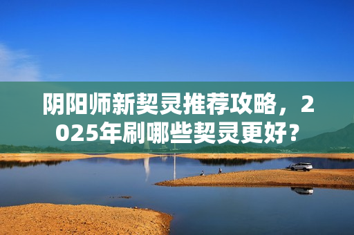阴阳师新契灵推荐攻略，2025年刷哪些契灵更好？
