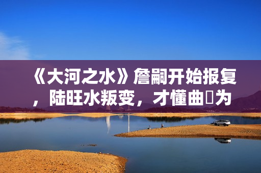《大河之水》詹嗣开始报复,陆旺水叛变,才懂曲苧为何诬陷高书博 《大河之水》詹嗣开始报复,陆旺水叛变,才懂曲苧为何诬陷高书博