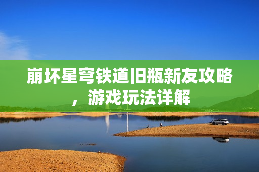 崩坏星穹铁道旧瓶新友攻略，游戏玩法详解
