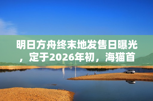 明日方舟终末地发售日曝光，定于2026年初，海猫首次证实