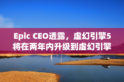 Epic CEO透露，虚幻引擎5将在两年内升级到虚幻引擎6