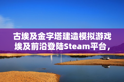 古埃及金字塔建造模拟游戏埃及前沿登陆Steam平台，EA阶段开启