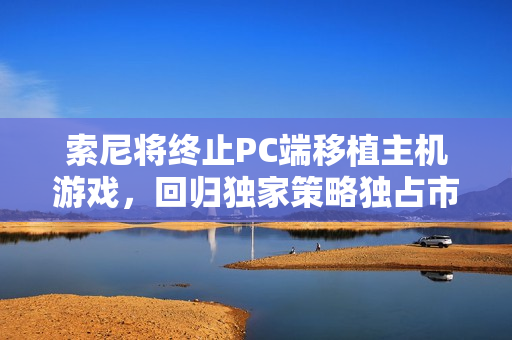 索尼将终止PC端移植主机游戏，回归独家策略独占市场