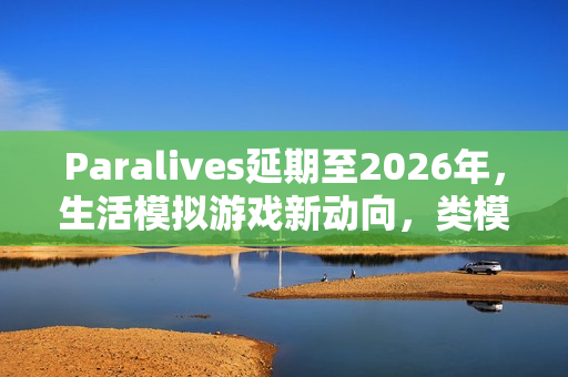 Paralives延期至2026年，生活模拟游戏新动向，类模拟人生体验来袭