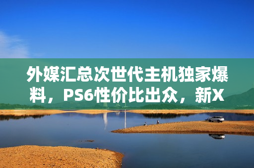 外媒汇总次世代主机独家爆料，PS6性价比出众，新Xbox性能领跑时代