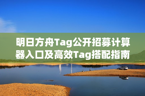 明日方舟Tag公开招募计算器入口及高效Tag搭配指南（网页版地址）