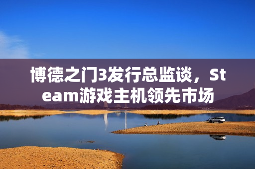 博德之门3发行总监谈，Steam游戏主机领先市场
