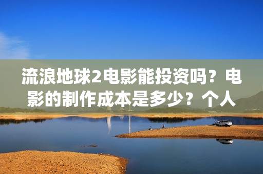 流浪地球2电影能投资吗？电影的制作成本是多少？个人怎么投(流浪地球2电影在线观看免费播放)