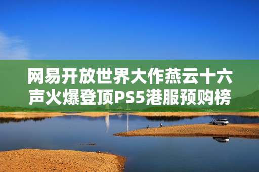 网易开放世界大作燕云十六声火爆登顶PS5港服预购榜 网易开放世界大作燕云十六声火爆登顶PS5港服预购榜