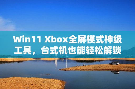 Win11 Xbox全屏模式神级工具，台式机也能轻松解锁！