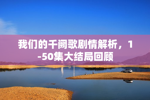 我们的千阙歌剧情解析,1-50集大结局回顾 我们的千阙歌剧情解析,1-50集大结局回顾