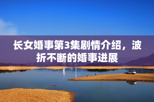 长女婚事第3集剧情介绍，波折不断的婚事进展