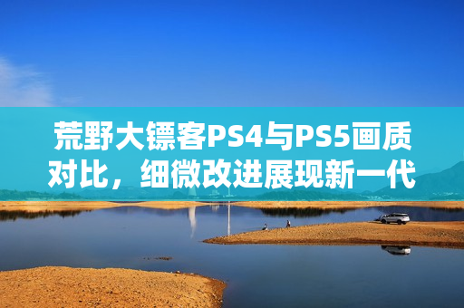 荒野大镖客PS4与PS5画质对比，细微改进展现新一代游戏魅力