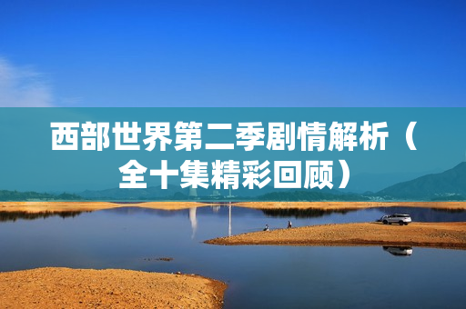 西部世界第二季剧情解析(全十集精彩回顾) 西部世界第二季剧情解析(全十集精彩回顾)