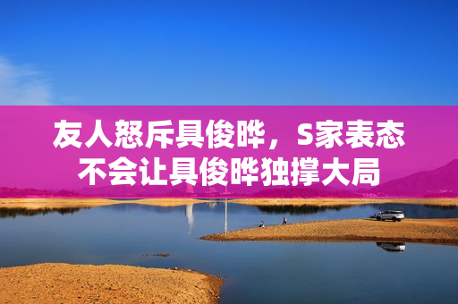 友人怒斥具俊晔，S家表态不会让具俊晔独撑大局