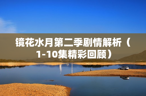 镜花水月第二季剧情解析（1-10集精彩回顾）