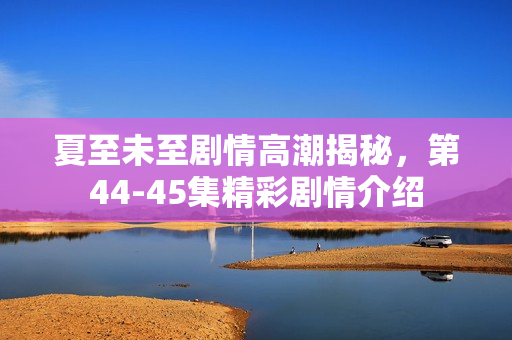 夏至未至剧情高潮揭秘，第44-45集精彩剧情介绍