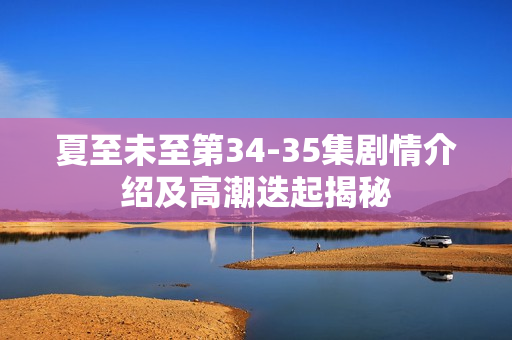 夏至未至第34-35集剧情介绍及高潮迭起揭秘