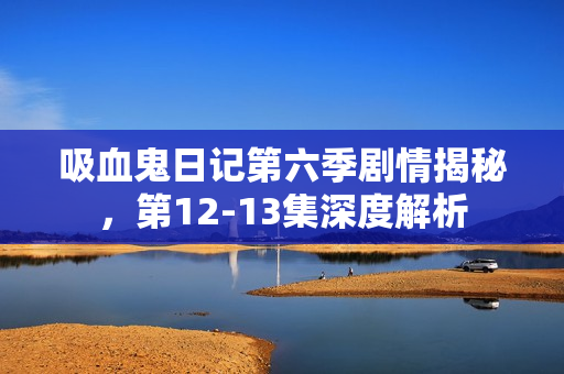 吸血鬼日记第六季剧情揭秘，第12-13集深度解析
