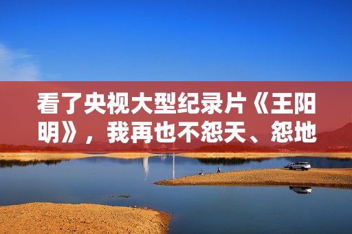 看了央视大型纪录片《王阳明》,我再也不怨天、怨地、怨人了 看了央视大型纪录片《王阳明》,我再也不怨天、怨地、怨人了