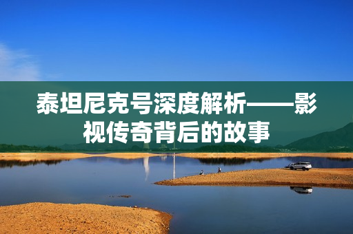 泰坦尼克号深度解析——影视传奇背后的故事 泰坦尼克号深度解析——影视传奇背后的故事