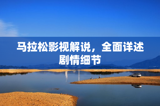 马拉松影视解说，全面详述剧情细节