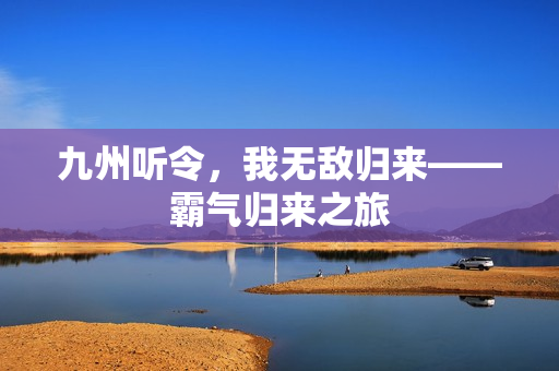 九州听令,我无敌归来——霸气归来之旅 九州听令,我无敌归来——霸气归来之旅