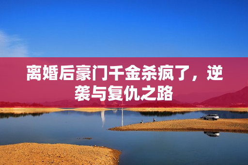 离婚后豪门千金杀疯了，逆袭与复仇之路