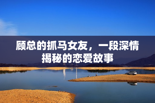 顾总的抓马女友，一段深情揭秘的恋爱故事