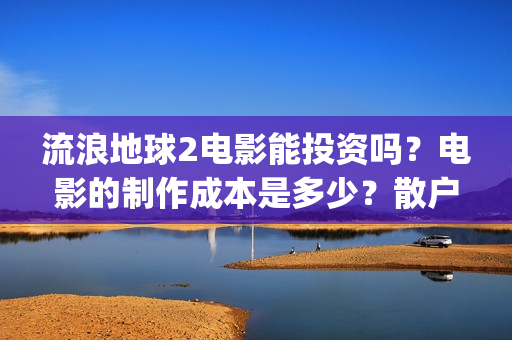 流浪地球2电影能投资吗？电影的制作成本是多少？散户怎么投(流浪地球2电影时长)